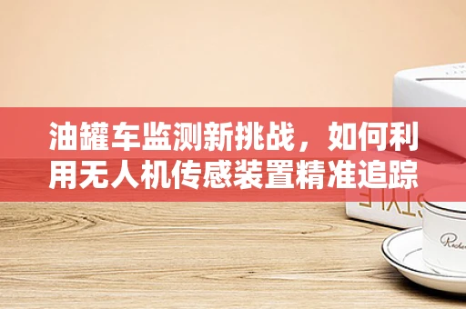 油罐车监测新挑战，如何利用无人机传感装置精准追踪泄漏？