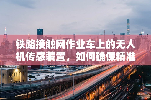 铁路接触网作业车上的无人机传感装置，如何确保精准作业与安全？
