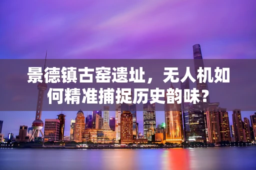 景德镇古窑遗址，无人机如何精准捕捉历史韵味？