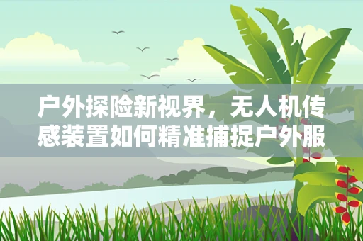 户外探险新视界，无人机传感装置如何精准捕捉户外服的细节？