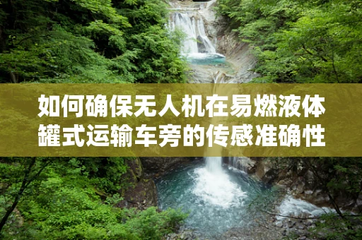 如何确保无人机在易燃液体罐式运输车旁的传感准确性？