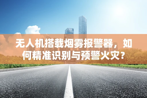 无人机搭载烟雾报警器，如何精准识别与预警火灾？