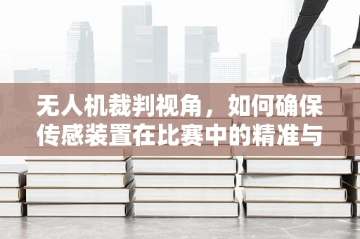 无人机裁判视角，如何确保传感装置在比赛中的精准与公正？