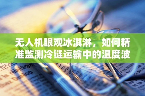 无人机眼观冰淇淋，如何精准监测冷链运输中的温度波动？