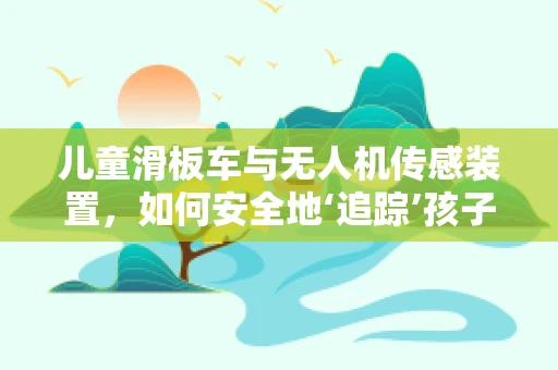 儿童滑板车与无人机传感装置，如何安全地‘追踪’孩子的乐趣？