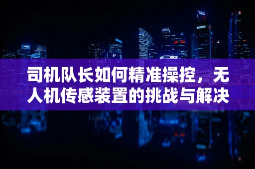 司机队长如何精准操控，无人机传感装置的挑战与解决方案