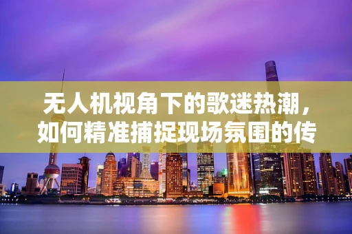 无人机视角下的歌迷热潮，如何精准捕捉现场氛围的传感装置挑战？