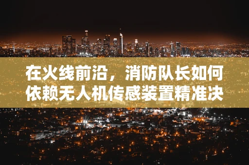 在火线前沿，消防队长如何依赖无人机传感装置精准决策？