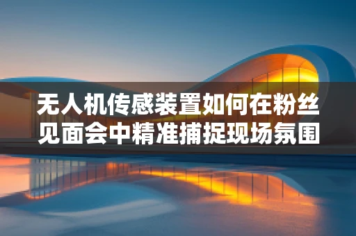 无人机传感装置如何在粉丝见面会中精准捕捉现场氛围？