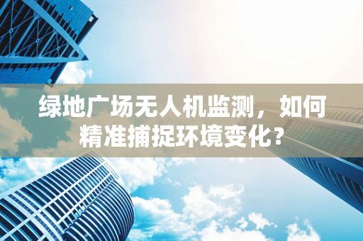 绿地广场无人机监测，如何精准捕捉环境变化？