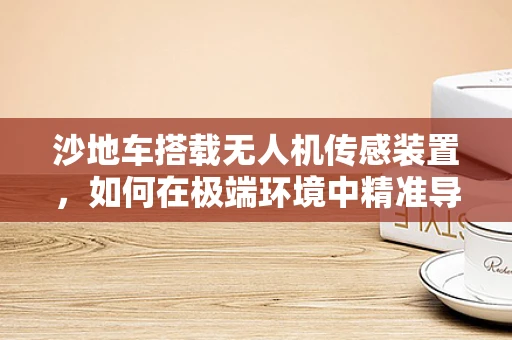 沙地车搭载无人机传感装置，如何在极端环境中精准导航？