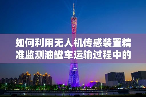 如何利用无人机传感装置精准监测油罐车运输过程中的安全？