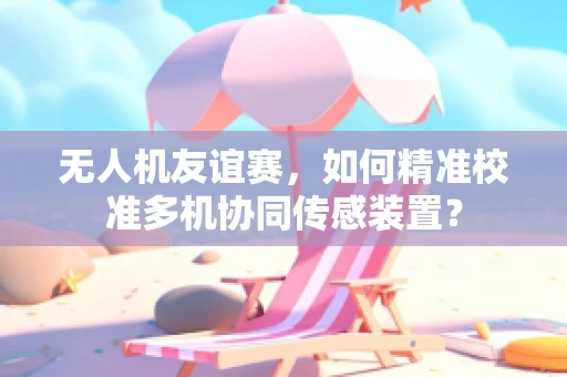 无人机友谊赛，如何精准校准多机协同传感装置？