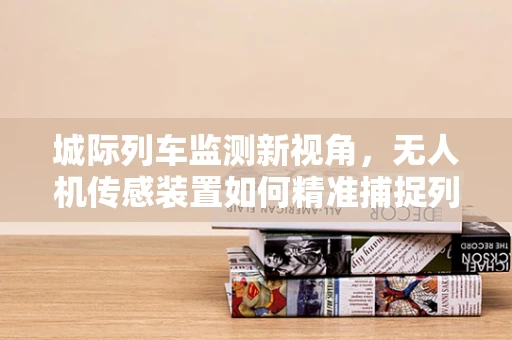 城际列车监测新视角，无人机传感装置如何精准捕捉列车动态？