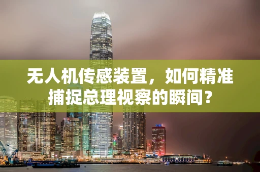 无人机传感装置，如何精准捕捉总理视察的瞬间？