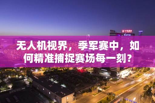无人机视界，季军赛中，如何精准捕捉赛场每一刻？