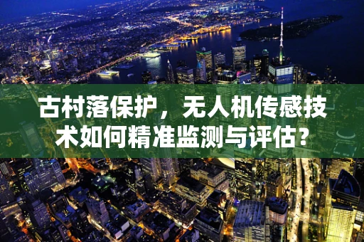古村落保护，无人机传感技术如何精准监测与评估？