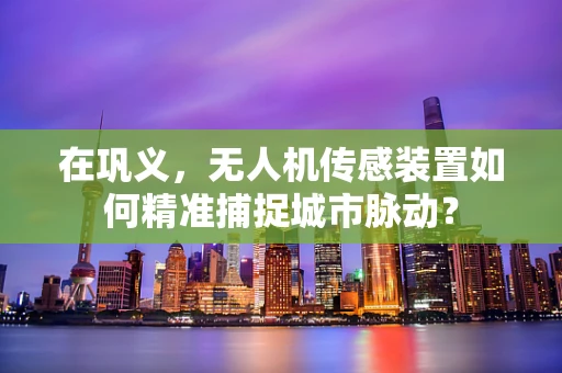 在巩义，无人机传感装置如何精准捕捉城市脉动？