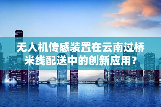 无人机传感装置在云南过桥米线配送中的创新应用？