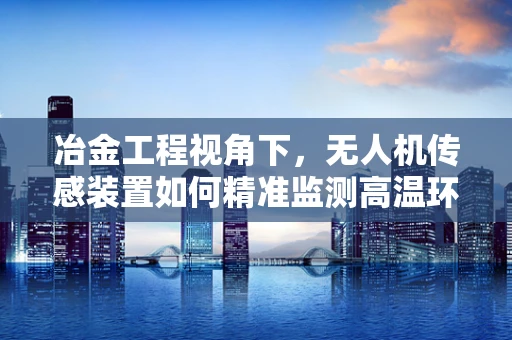 冶金工程视角下，无人机传感装置如何精准监测高温环境？