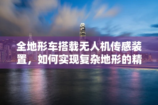 全地形车搭载无人机传感装置，如何实现复杂地形的精准导航？