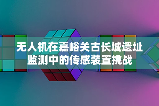 无人机在嘉峪关古长城遗址监测中的传感装置挑战