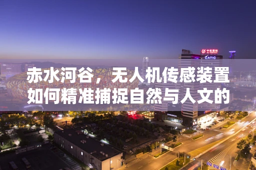 赤水河谷，无人机传感装置如何精准捕捉自然与人文的交响？