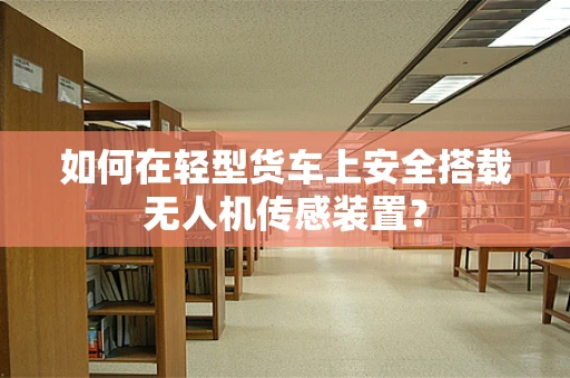 如何在轻型货车上安全搭载无人机传感装置？