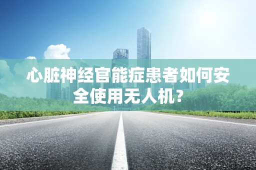 心脏神经官能症患者如何安全使用无人机？