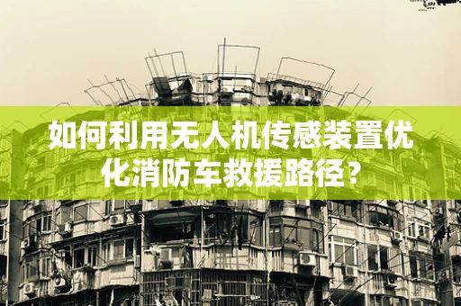 如何利用无人机传感装置优化消防车救援路径？