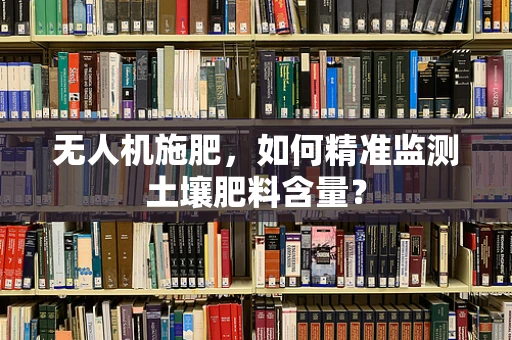 无人机施肥，如何精准监测土壤肥料含量？