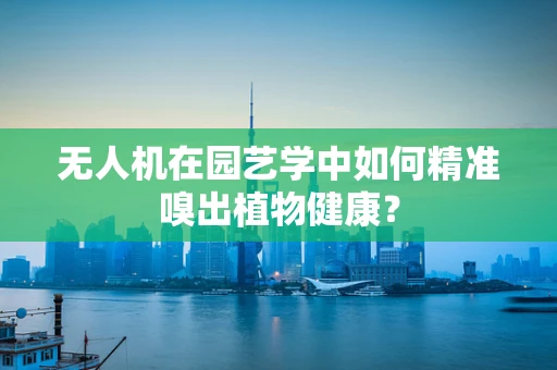 无人机在园艺学中如何精准嗅出植物健康？