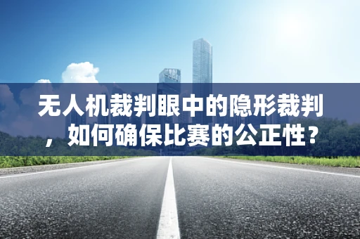 无人机裁判眼中的隐形裁判，如何确保比赛的公正性？