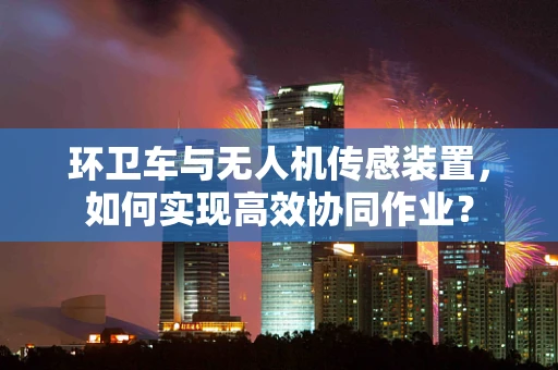 环卫车与无人机传感装置，如何实现高效协同作业？