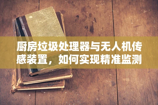 厨房垃圾处理器与无人机传感装置，如何实现精准监测与高效处理？