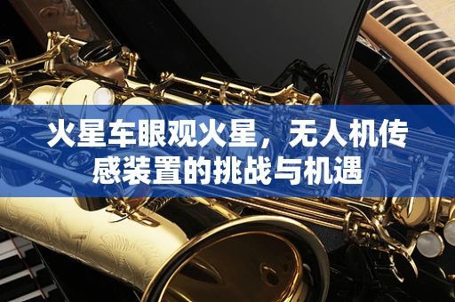 火星车眼观火星，无人机传感装置的挑战与机遇