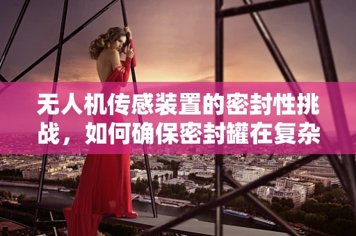 无人机传感装置的密封性挑战，如何确保密封罐在复杂环境下的稳定工作？