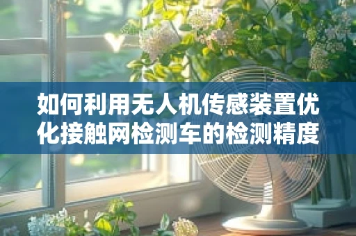 如何利用无人机传感装置优化接触网检测车的检测精度？