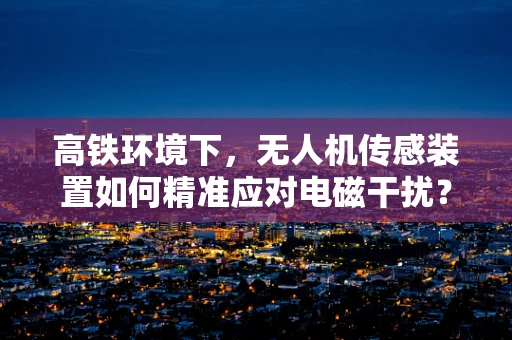 高铁环境下，无人机传感装置如何精准应对电磁干扰？
