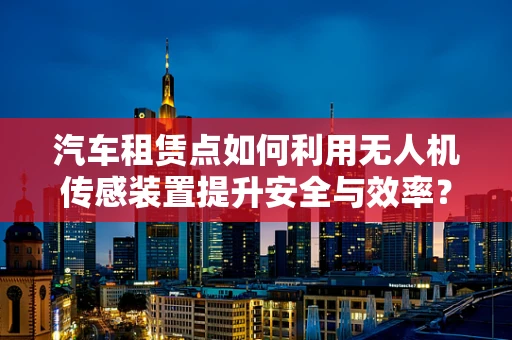 汽车租赁点如何利用无人机传感装置提升安全与效率？
