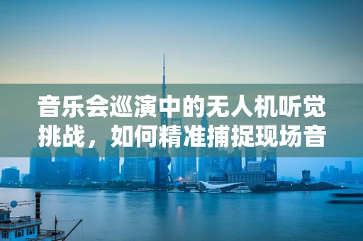 音乐会巡演中的无人机听觉挑战，如何精准捕捉现场音乐氛围？