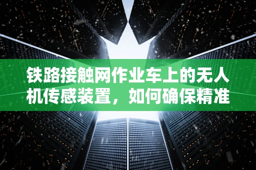 铁路接触网作业车上的无人机传感装置，如何确保精准定位与安全作业？