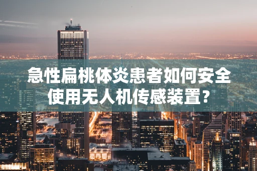 急性扁桃体炎患者如何安全使用无人机传感装置？