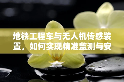 地铁工程车与无人机传感装置，如何实现精准监测与安全保障？