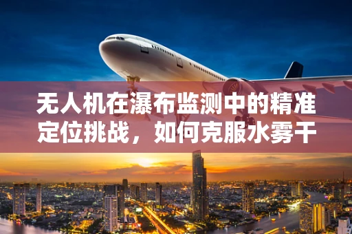 无人机在瀑布监测中的精准定位挑战，如何克服水雾干扰？