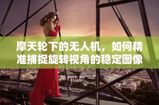 摩天轮下的无人机，如何精准捕捉旋转视角的稳定图像？