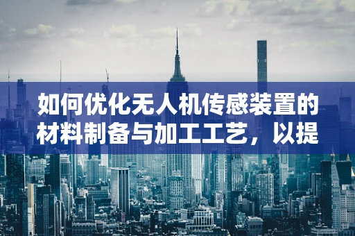 如何优化无人机传感装置的材料制备与加工工艺，以提升性能与耐用性？