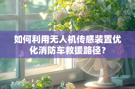 如何利用无人机传感装置优化消防车救援路径？
