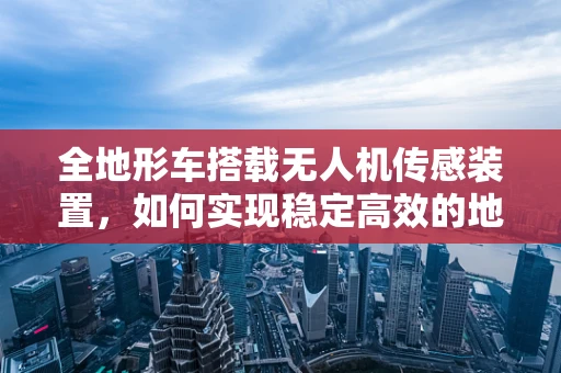 全地形车搭载无人机传感装置，如何实现稳定高效的地面与空中协同？