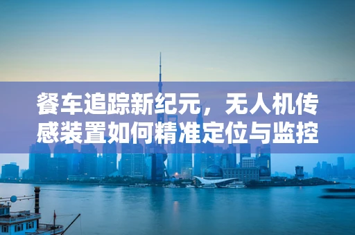 餐车追踪新纪元，无人机传感装置如何精准定位与监控？